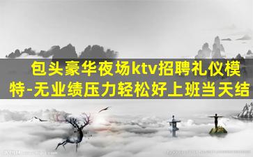 包头豪华夜场ktv招聘礼仪模特-无业绩压力轻松好上班当天结
